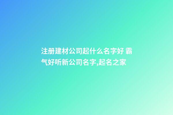 注册建材公司起什么名字好 霸气好听新公司名字,起名之家